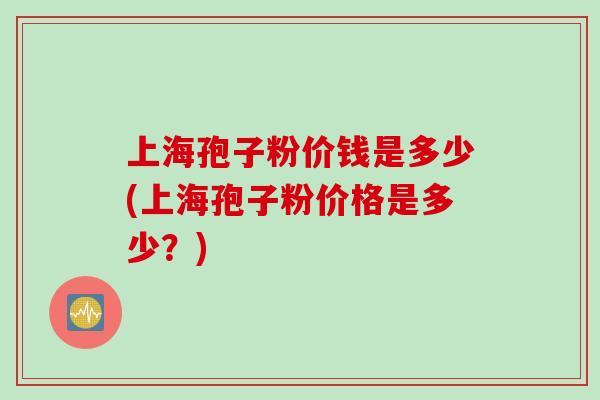 上海孢子粉价钱是多少(上海孢子粉价格是多少？)