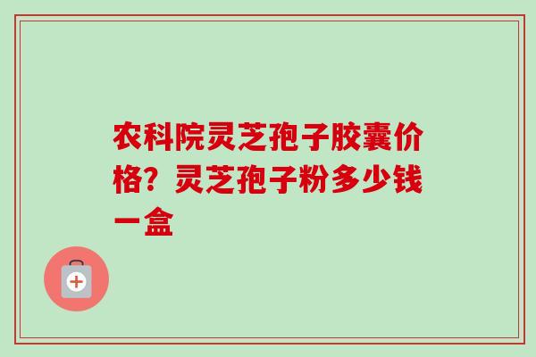 农科院灵芝孢子胶囊价格？灵芝孢子粉多少钱一盒