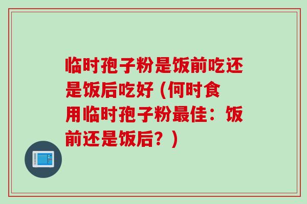 临时孢子粉是饭前吃还是饭后吃好 (何时食用临时孢子粉佳:饭前还是饭后?) 临时孢子粉是饭前吃还是饭后吃好 (何时食用临时孢子粉佳:饭前还是饭后?)