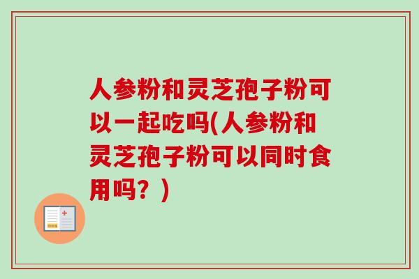 人参粉和灵芝孢子粉可以一起吃吗(人参粉和灵芝孢子粉可以同时食用吗？)