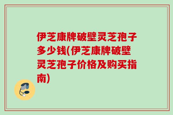 伊芝康牌破壁灵芝孢子多少钱(伊芝康牌破壁灵芝孢子价格及购买指南)