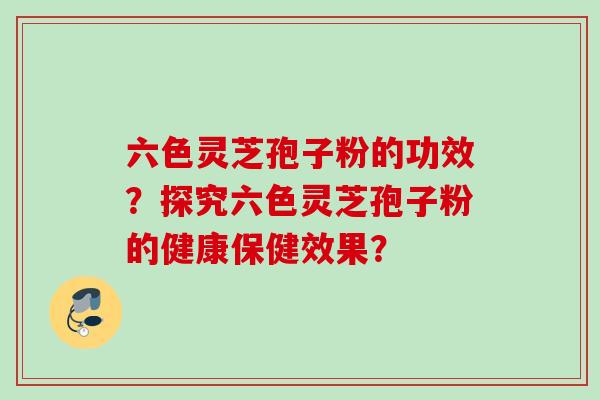 六色灵芝孢子粉的功效？探究六色灵芝孢子粉的健康保健效果？