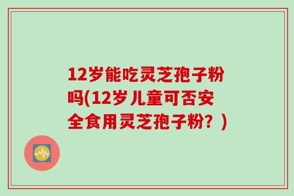 12岁能吃灵芝孢子粉吗(12岁儿童可否安全食用灵芝孢子粉？)