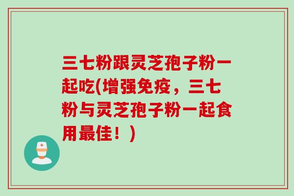 三七粉跟灵芝孢子粉一起吃(增强免疫,三七粉与灵芝孢子粉一起食用佳!) 三七粉跟灵芝孢子粉一起吃(增强免疫,三七粉与灵芝孢子粉一起食用佳!)