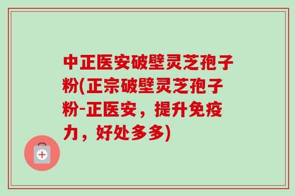 中正医安破壁灵芝孢子粉(正宗破壁灵芝孢子粉-正医安，提升免疫力，好处多多)