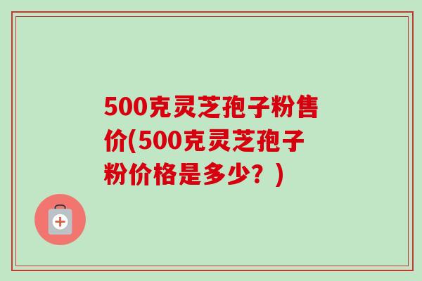 500克灵芝孢子粉售价(500克灵芝孢子粉价格是多少？)