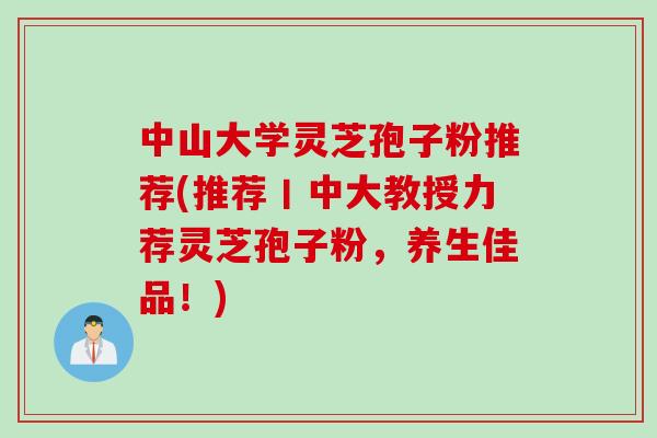 中山大学灵芝孢子粉推荐(推荐丨中大教授力荐灵芝孢子粉，养生佳品！)