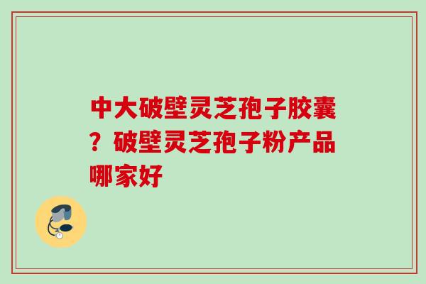 中大破壁灵芝孢子胶囊？破壁灵芝孢子粉产品哪家好