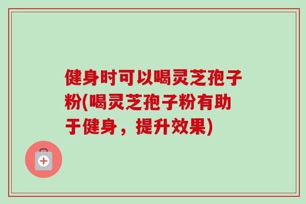 健身时可以喝灵芝孢子粉(喝灵芝孢子粉有助于健身，提升效果)