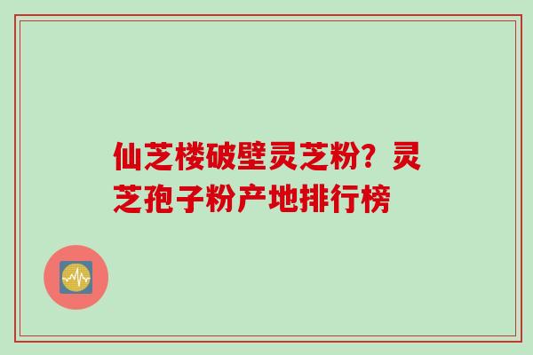 仙芝楼破壁灵芝粉？灵芝孢子粉产地排行榜