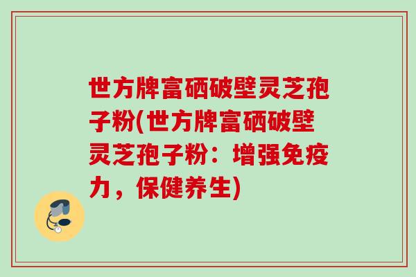 世方牌富硒破壁灵芝孢子粉(世方牌富硒破壁灵芝孢子粉：增强免疫力，保健养生)
