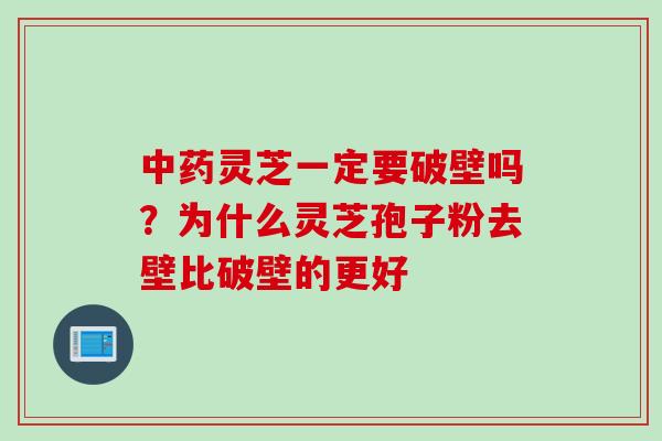 中药灵芝一定要破壁吗？为什么灵芝孢子粉去壁比破壁的更好