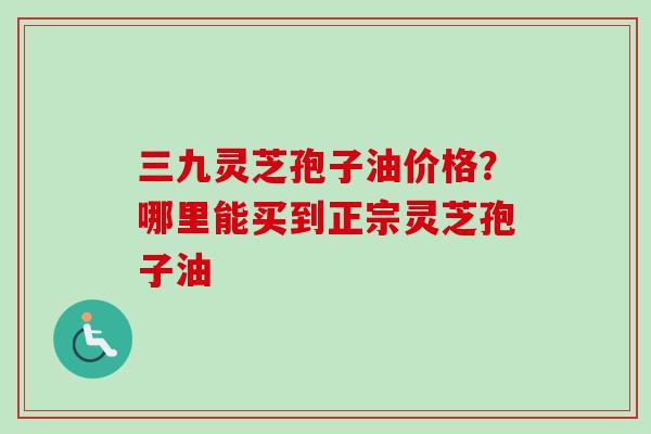 三九灵芝孢子油价格？哪里能买到正宗灵芝孢子油