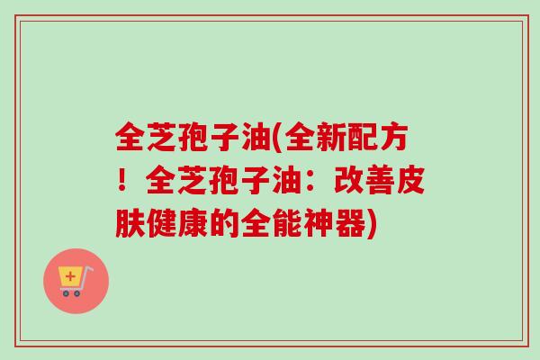 全芝孢子油(全新配方！全芝孢子油：改善皮肤健康的全能神器)