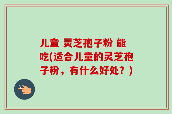 儿童 灵芝孢子粉 能吃(适合儿童的灵芝孢子粉，有什么好处？)