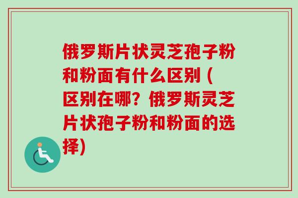 俄罗斯片状灵芝孢子粉和粉面有什么区别 (区别在哪？俄罗斯灵芝片状孢子粉和粉面的选择)