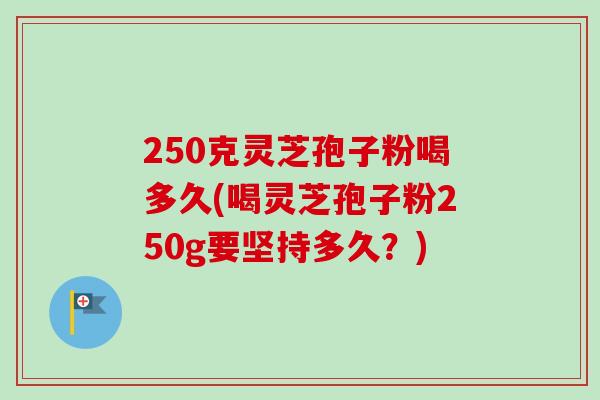 250克灵芝孢子粉喝多久(喝灵芝孢子粉250g要坚持多久？)