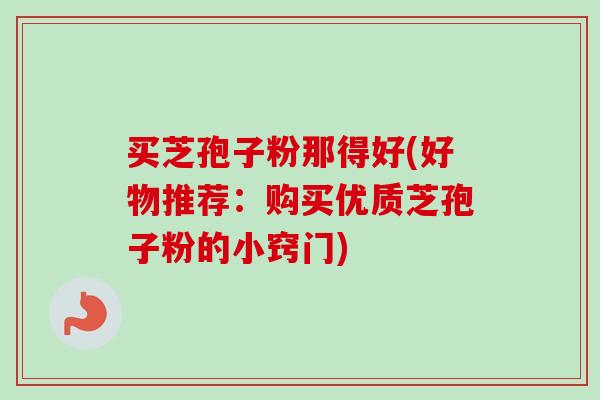 买芝孢子粉那得好(好物推荐：购买优质芝孢子粉的小窍门)