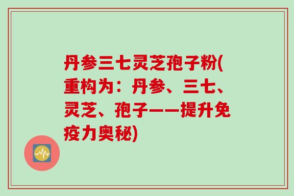 丹参三七灵芝孢子粉(重构为：丹参、三七、灵芝、孢子——提升免疫力奥秘)