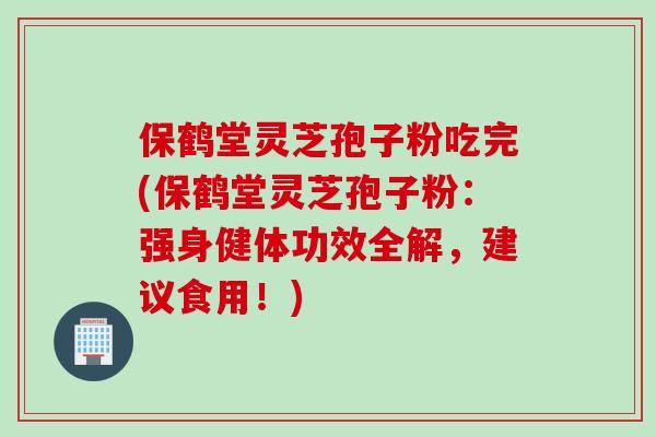 保鹤堂灵芝孢子粉吃完(保鹤堂灵芝孢子粉：强身健体功效全解，建议食用！)