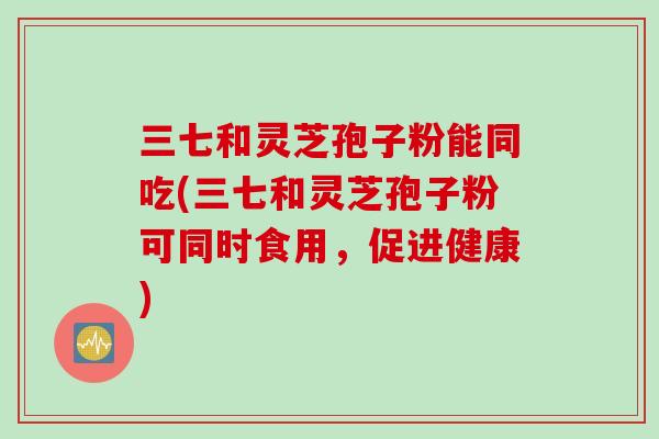 三七和灵芝孢子粉能同吃(三七和灵芝孢子粉可同时食用，促进健康)