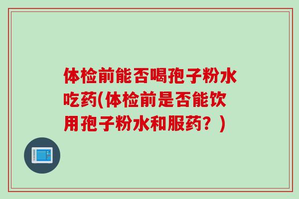 体检前能否喝孢子粉水吃药(体检前是否能饮用孢子粉水和服药？)