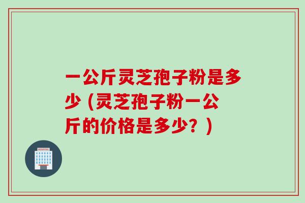 一公斤灵芝孢子粉是多少 (灵芝孢子粉一公斤的价格是多少？)