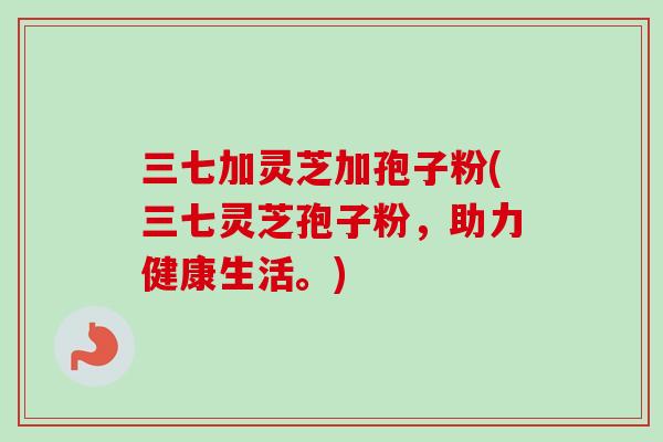 三七加灵芝加孢子粉(三七灵芝孢子粉，助力健康生活。)