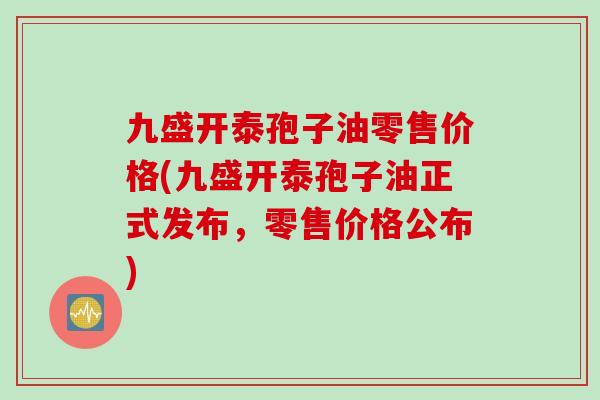 九盛开泰孢子油零售价格(九盛开泰孢子油正式发布，零售价格公布)