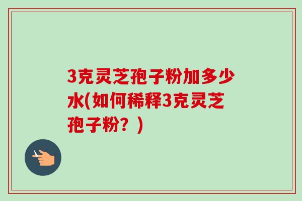 3克灵芝孢子粉加多少水(如何稀释3克灵芝孢子粉？)