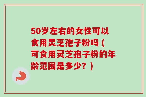 50岁左右的女性可以食用灵芝孢子粉吗 (可食用灵芝孢子粉的年龄范围是多少？)