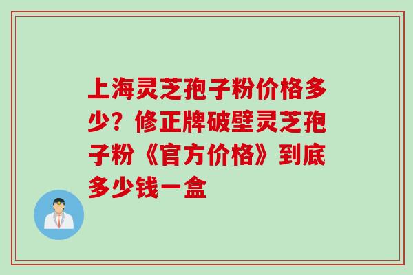 上海灵芝孢子粉价格多少？修正牌破壁灵芝孢子粉《官方价格》到底多少钱一盒