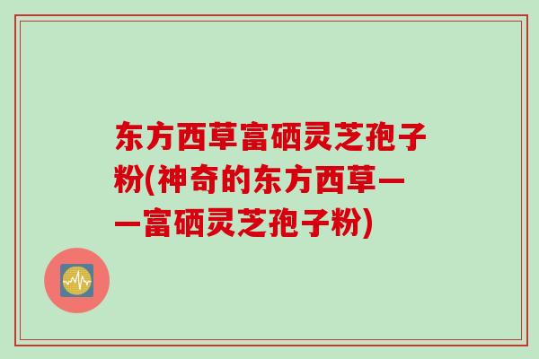 东方西草富硒灵芝孢子粉(神奇的东方西草——富硒灵芝孢子粉)