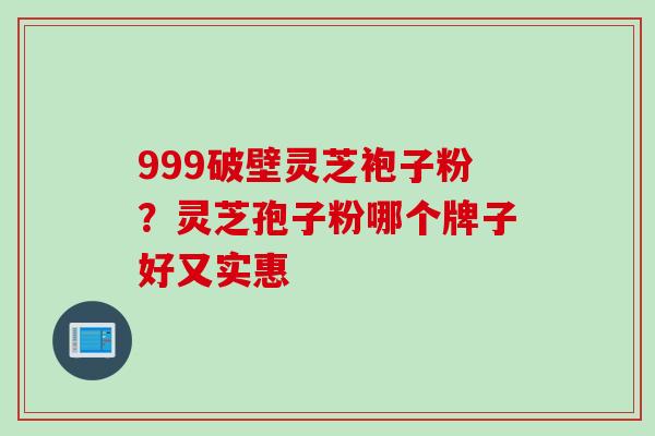 999破壁灵芝袍子粉？灵芝孢子粉哪个牌子好又实惠