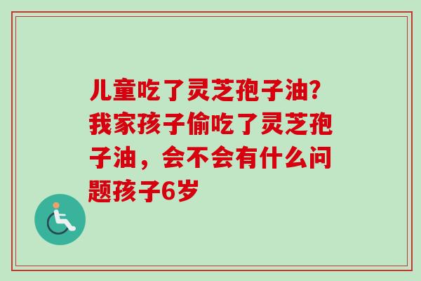 儿童吃了灵芝孢子油？我家孩子偷吃了灵芝孢子油，会不会有什么问题孩子6岁