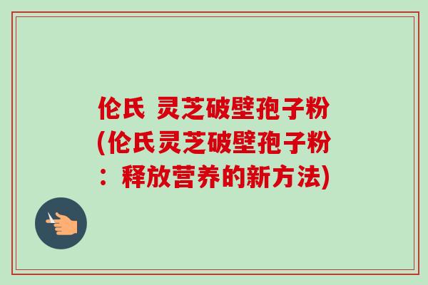 伦氏 灵芝破壁孢子粉(伦氏灵芝破壁孢子粉：释放营养的新方法)