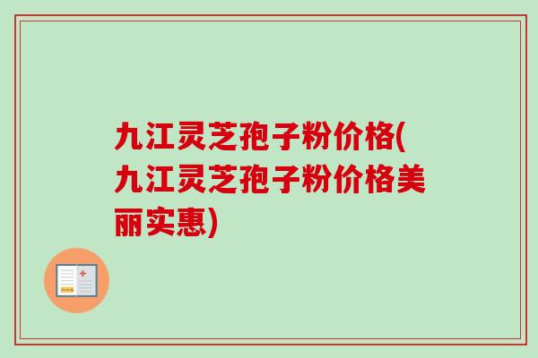 九江灵芝孢子粉价格(九江灵芝孢子粉价格美丽实惠)