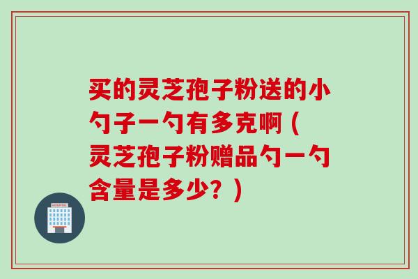 买的灵芝孢子粉送的小勺子一勺有多克啊 (灵芝孢子粉赠品勺一勺含量是多少？)