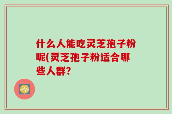 什么人能吃灵芝孢子粉呢(灵芝孢子粉适合哪些人群？