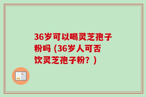 36岁可以喝灵芝孢子粉吗 (36岁人可否饮灵芝孢子粉？)