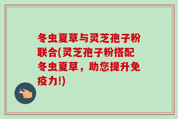 冬虫夏草与灵芝孢子粉联合(灵芝孢子粉搭配冬虫夏草，助您提升免疫力!)