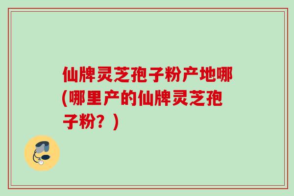 仙牌灵芝孢子粉产地哪(哪里产的仙牌灵芝孢子粉？)