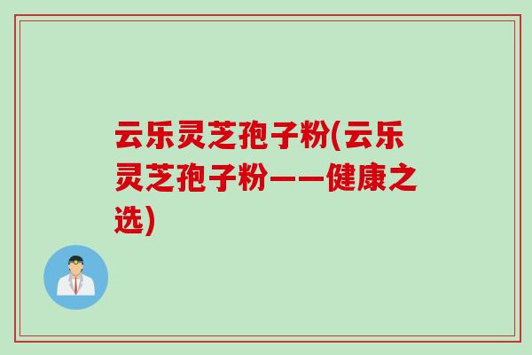 云乐灵芝孢子粉(云乐灵芝孢子粉——健康之选)
