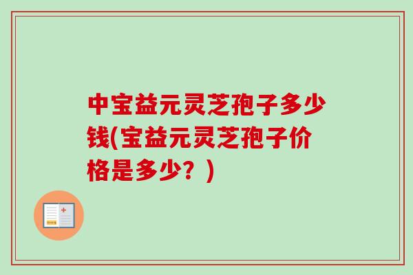 中宝益元灵芝孢子多少钱(宝益元灵芝孢子价格是多少？)