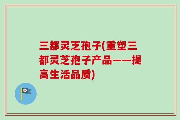 三都灵芝孢子(重塑三都灵芝孢子产品——提高生活品质)