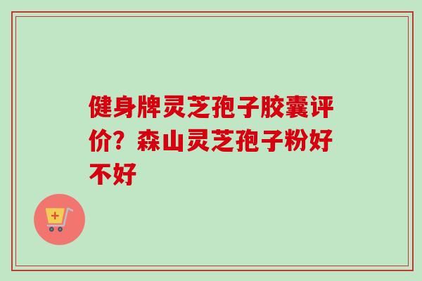 健身牌灵芝孢子胶囊评价？森山灵芝孢子粉好不好