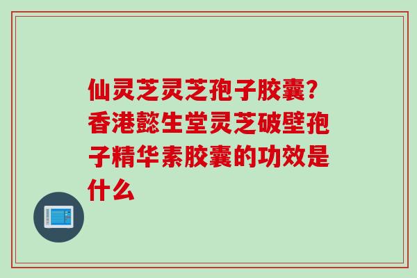 仙灵芝灵芝孢子胶囊？香港懿生堂灵芝破壁孢子精华素胶囊的功效是什么