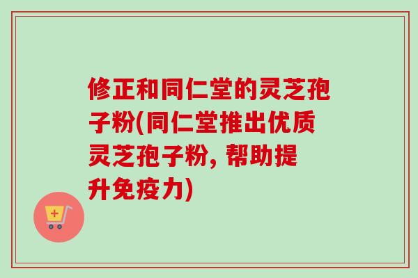 修正和同仁堂的灵芝孢子粉(同仁堂推出优质灵芝孢子粉, 帮助提升免疫力)