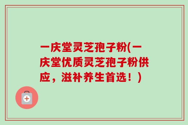 一庆堂灵芝孢子粉(一庆堂优质灵芝孢子粉供应，滋补养生首选！)