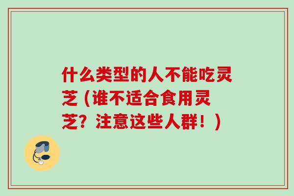 什么类型的人不能吃灵芝 (谁不适合食用灵芝？注意这些人群！)